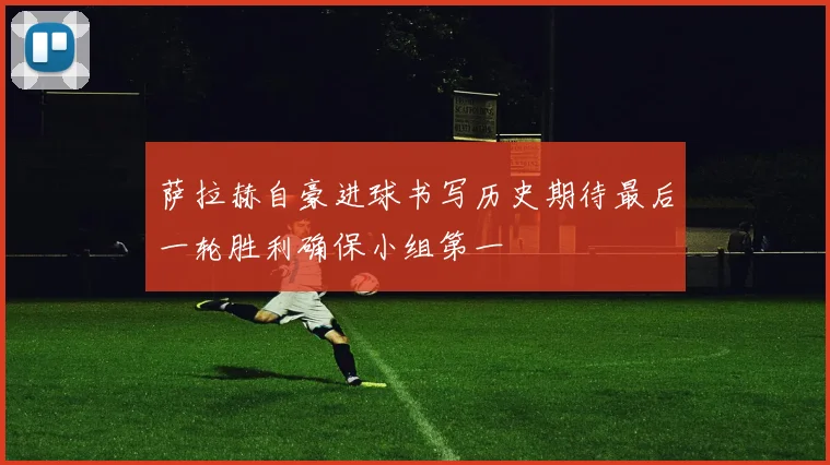 萨拉赫自豪进球书写历史期待最后一轮胜利确保小组第一