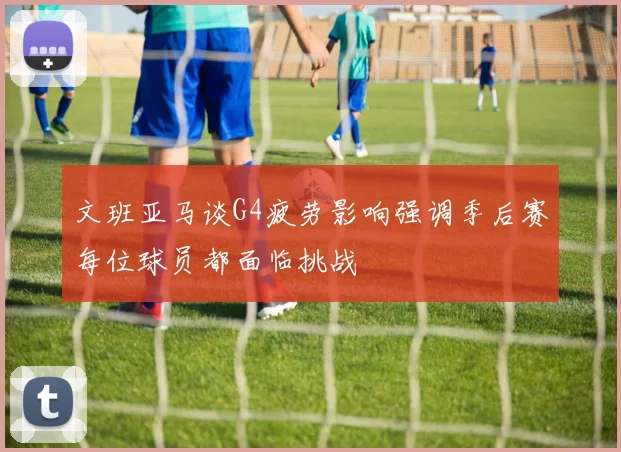文班亚马谈G4疲劳影响强调季后赛每位球员都面临挑战