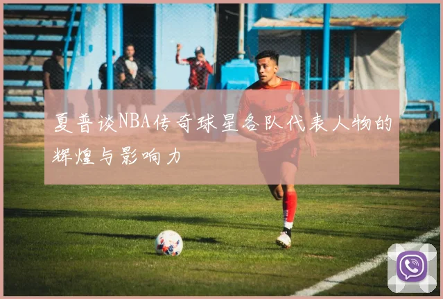 夏普谈NBA传奇球星各队代表人物的辉煌与影响力