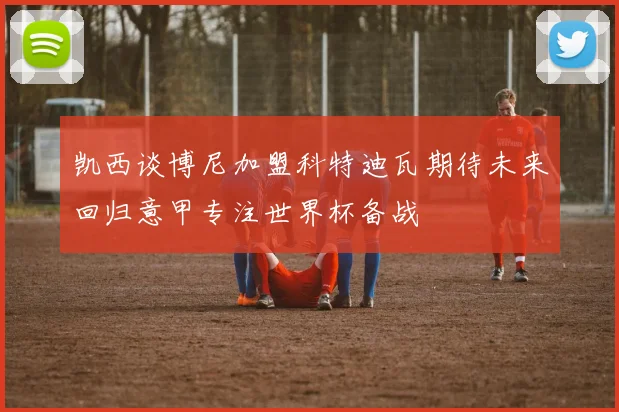 凯西谈博尼加盟科特迪瓦期待未来回归意甲专注世界杯备战