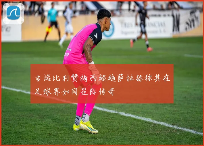 吉诺比利赞梅西超越萨拉赫称其在足球界如同星际传奇
