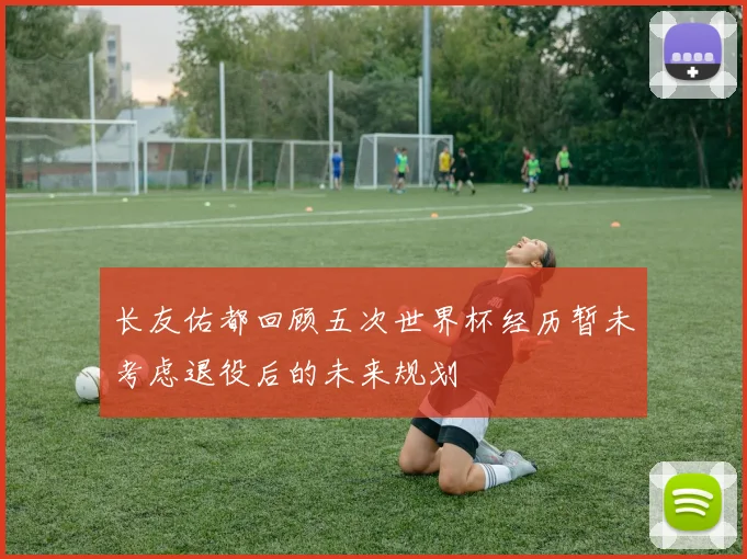 长友佑都回顾五次世界杯经历暂未考虑退役后的未来规划