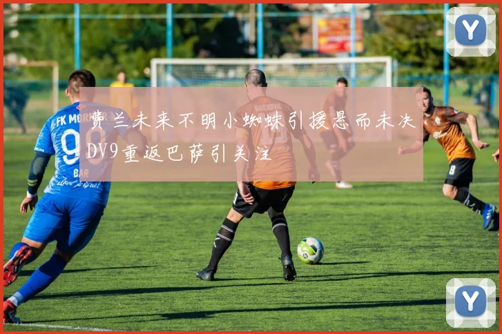 费兰未来不明小蜘蛛引援悬而未决DV9重返巴萨引关注