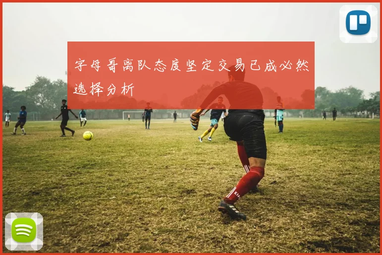 字母哥离队态度坚定交易已成必然选择分析