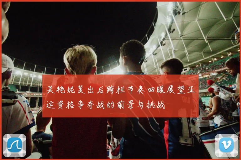 吴艳妮复出后跨栏节奏回暖展望亚运资格争夺战的前景与挑战