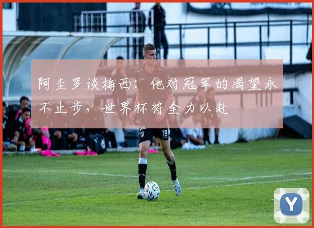 阿圭罗谈梅西：他对冠军的渴望永不止步，世界杯将全力以赴