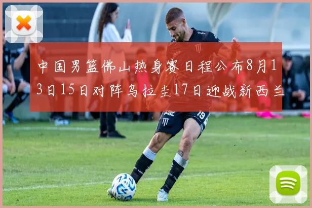 中国男篮佛山热身赛日程公布8月13日15日对阵乌拉圭17日迎战新西兰